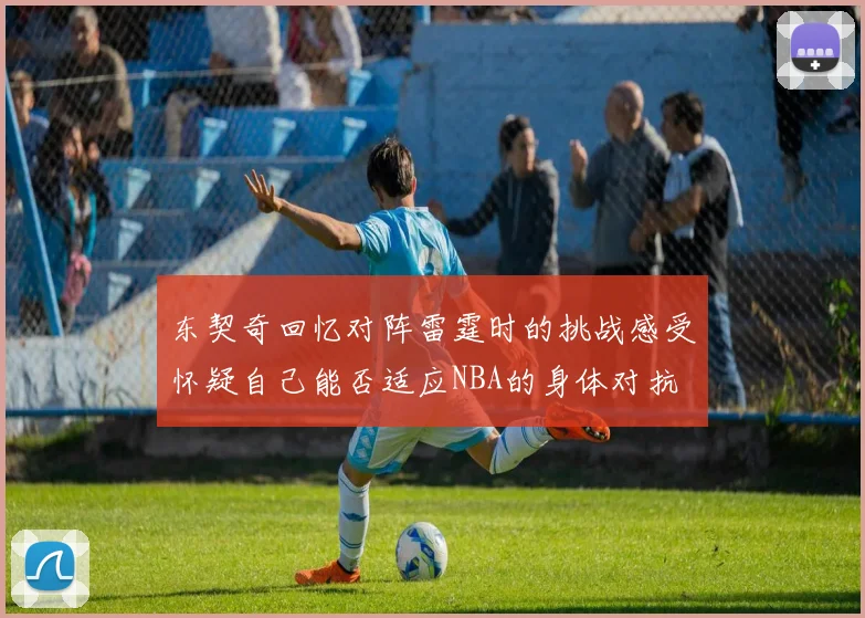 东契奇回忆对阵雷霆时的挑战感受怀疑自己能否适应NBA的身体对抗
