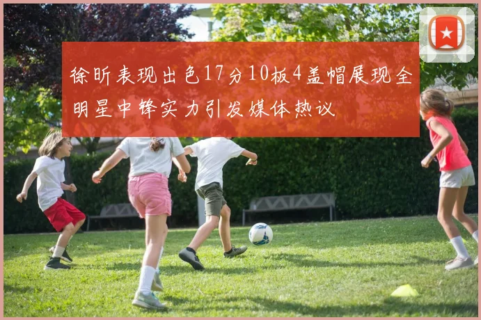 徐昕表现出色17分10板4盖帽展现全明星中锋实力引发媒体热议