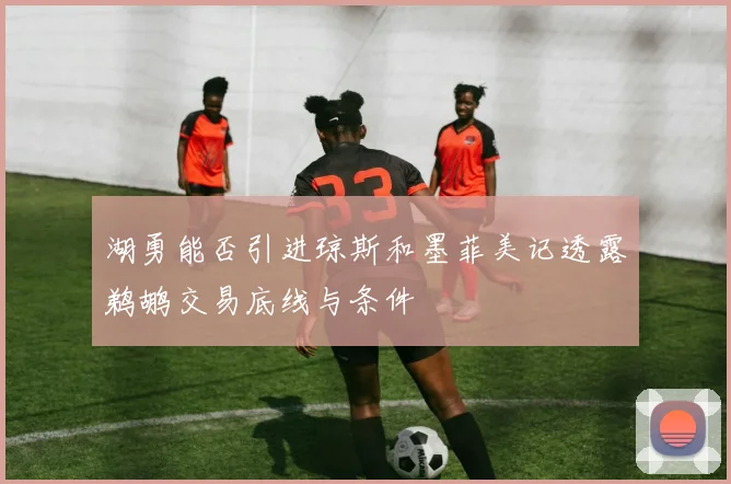 湖勇能否引进琼斯和墨菲美记透露鹈鹕交易底线与条件