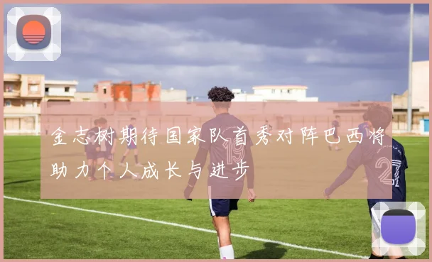 金志树期待国家队首秀对阵巴西将助力个人成长与进步