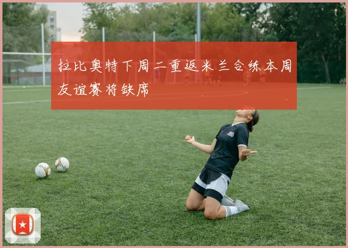 拉比奥特下周二重返米兰合练本周友谊赛将缺席