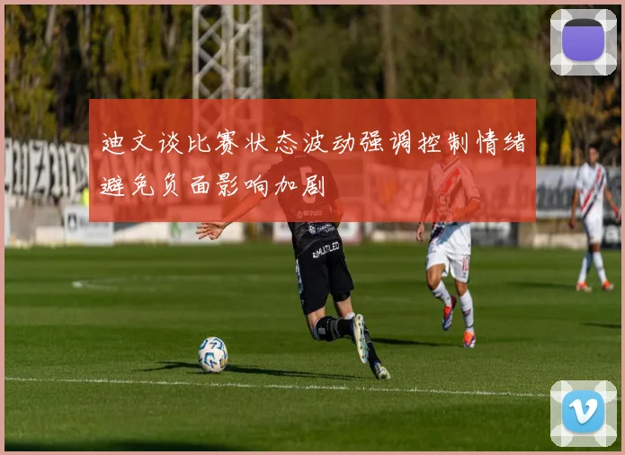 迪文谈比赛状态波动强调控制情绪避免负面影响加剧