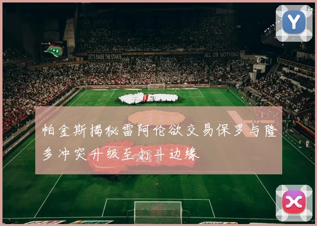 帕金斯揭秘雷阿伦欲交易保罗与隆多冲突升级至打斗边缘