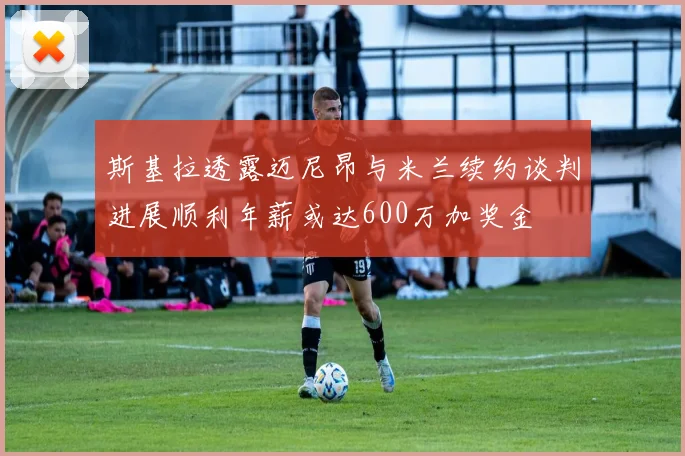 斯基拉透露迈尼昂与米兰续约谈判进展顺利年薪或达600万加奖金