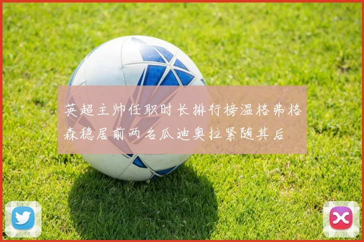 英超主帅任职时长排行榜温格弗格森稳居前两名瓜迪奥拉紧随其后