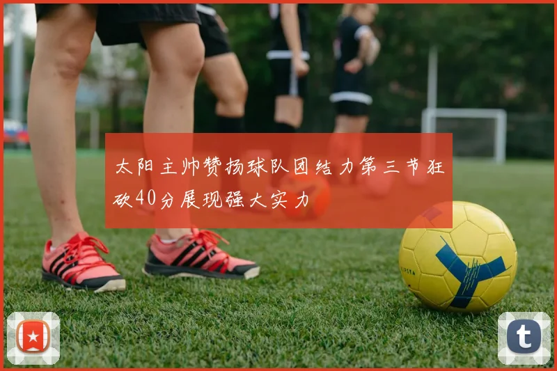 太阳主帅赞扬球队团结力第三节狂砍40分展现强大实力