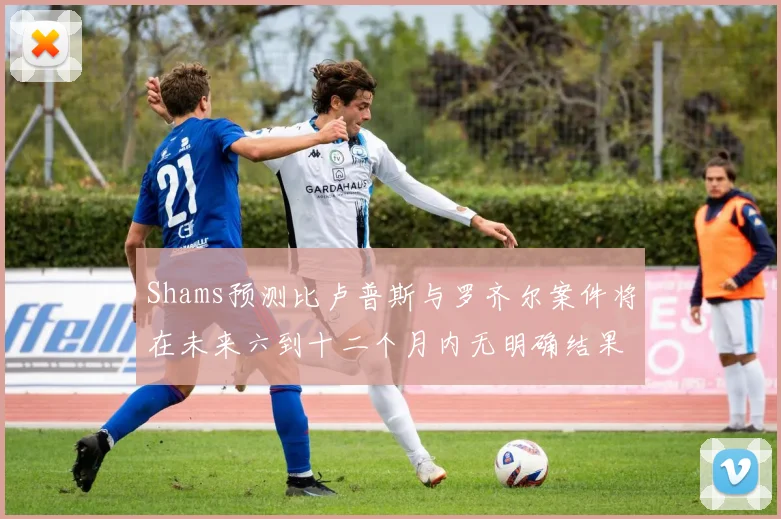 Shams预测比卢普斯与罗齐尔案件将在未来六到十二个月内无明确结果