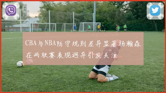 CBA与NBA防守规则差异显著杨瀚森在两联赛表现迥异引发关注