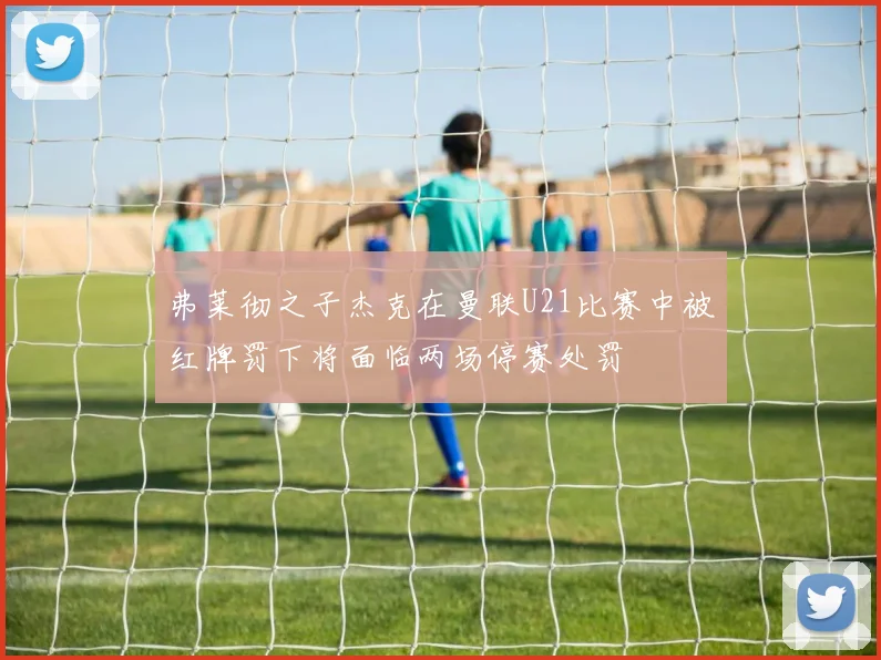 弗莱彻之子杰克在曼联U21比赛中被红牌罚下将面临两场停赛处罚
