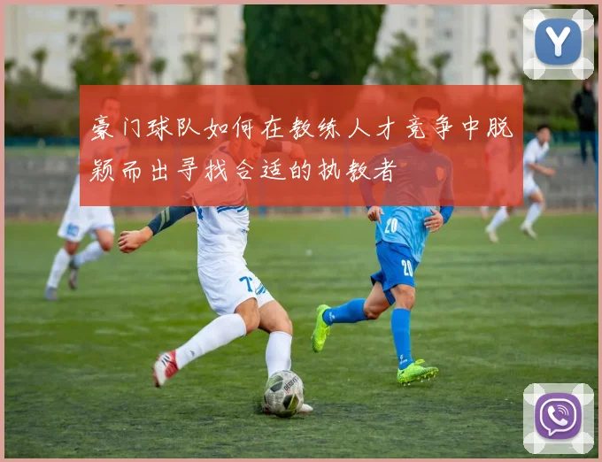 豪门球队如何在教练人才竞争中脱颖而出寻找合适的执教者