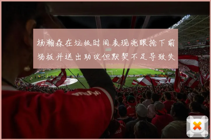 杨瀚森在垃圾时间表现亮眼抢下前场板并送出助攻但默契不足导致失误