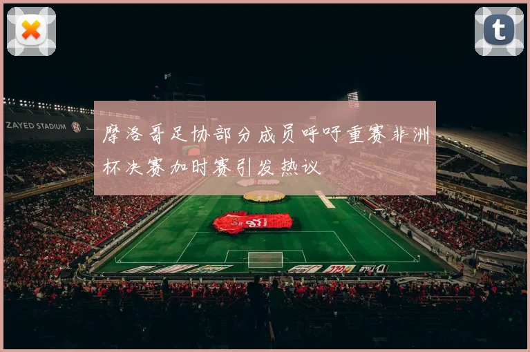 摩洛哥足协部分成员呼吁重赛非洲杯决赛加时赛引发热议