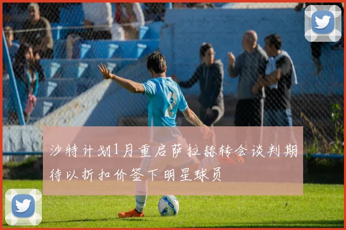 沙特计划1月重启萨拉赫转会谈判期待以折扣价签下明星球员