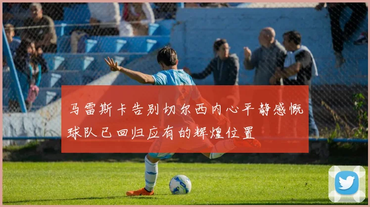 马雷斯卡告别切尔西内心平静感慨球队已回归应有的辉煌位置