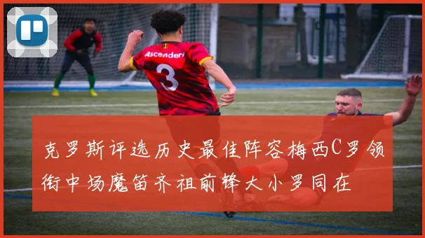 克罗斯评选历史最佳阵容梅西C罗领衔中场魔笛齐祖前锋大小罗同在