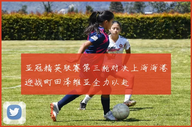 亚冠精英联赛第三轮对决上海海港迎战町田泽维亚全力以赴