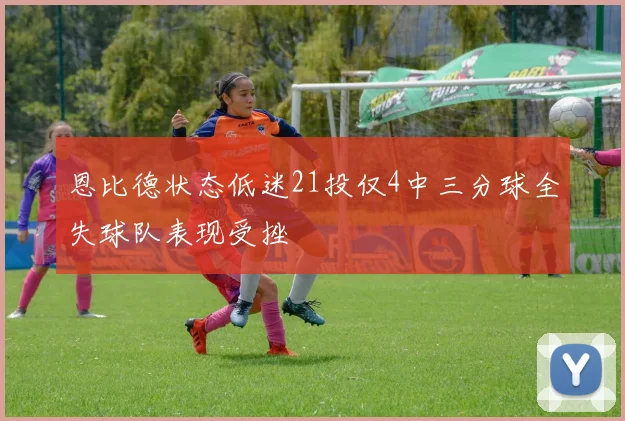 恩比德状态低迷21投仅4中三分球全失球队表现受挫