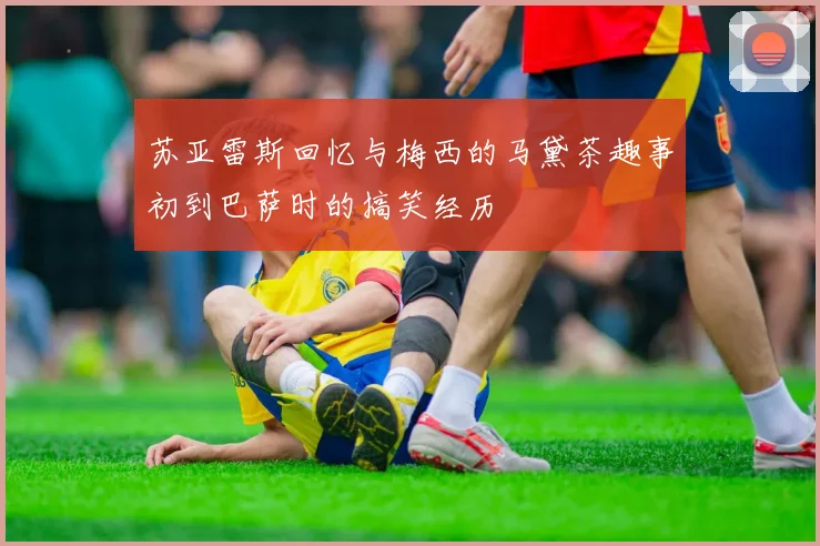 苏亚雷斯回忆与梅西的马黛茶趣事初到巴萨时的搞笑经历