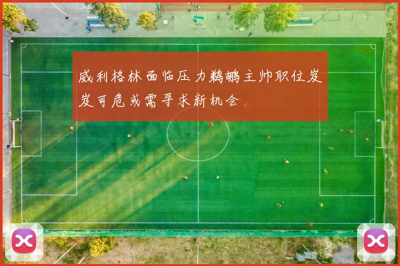 威利格林面临压力鹈鹕主帅职位岌岌可危或需寻求新机会