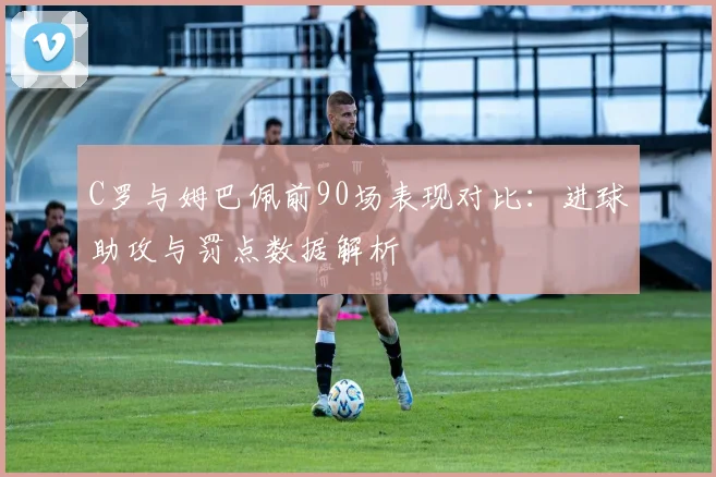 C罗与姆巴佩前90场表现对比：进球助攻与罚点数据解析