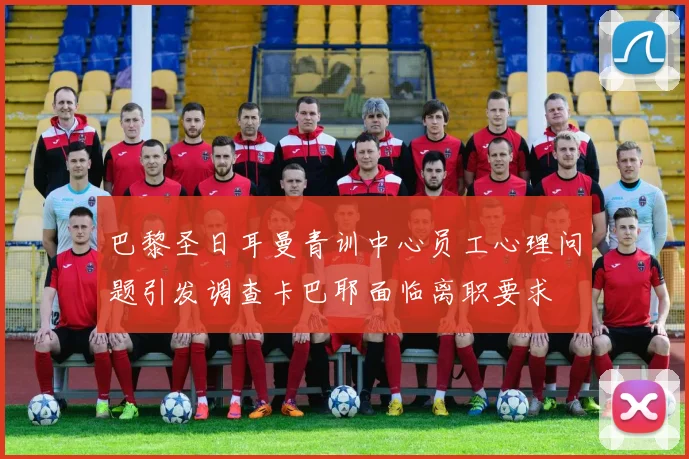 巴黎圣日耳曼青训中心员工心理问题引发调查卡巴耶面临离职要求