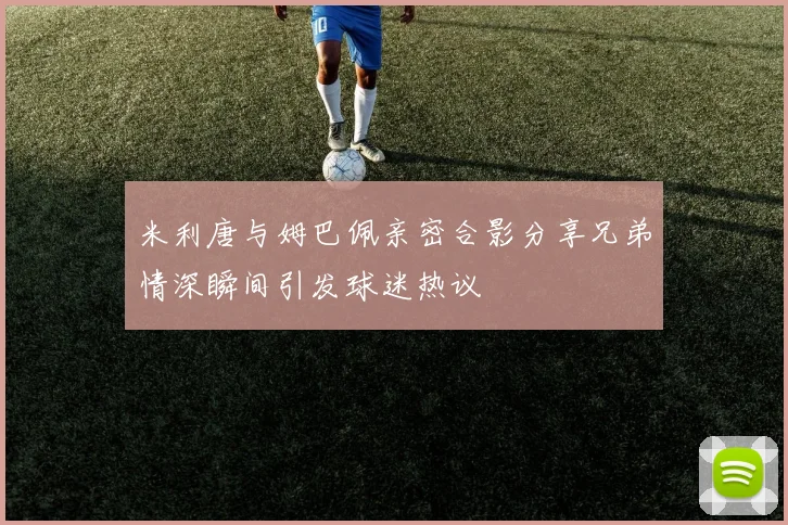 米利唐与姆巴佩亲密合影分享兄弟情深瞬间引发球迷热议