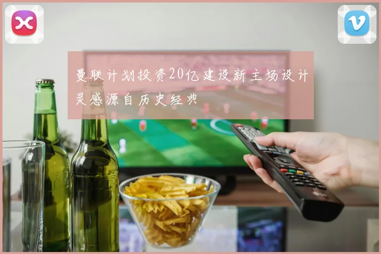 曼联计划投资20亿建设新主场设计灵感源自历史经典