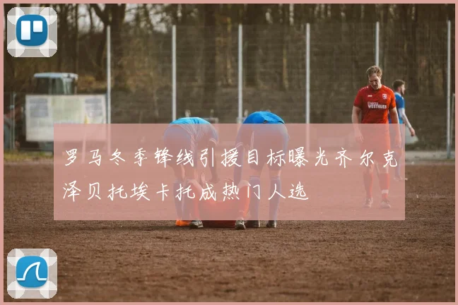 罗马冬季锋线引援目标曝光齐尔克泽贝托埃卡托成热门人选