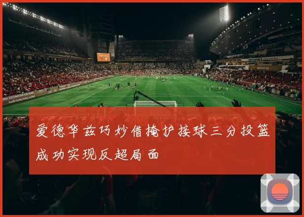 爱德华兹巧妙借掩护接球三分投篮成功实现反超局面