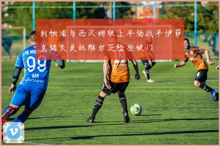 利物浦与西汉姆联上半场战平伊萨克错失良机维尔茨险些破门