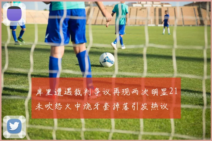 库里遭遇裁判争议再现两次明显21未吹怒火中烧牙套掉落引发热议