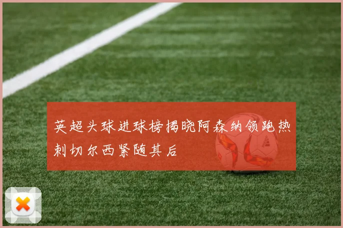 英超头球进球榜揭晓阿森纳领跑热刺切尔西紧随其后