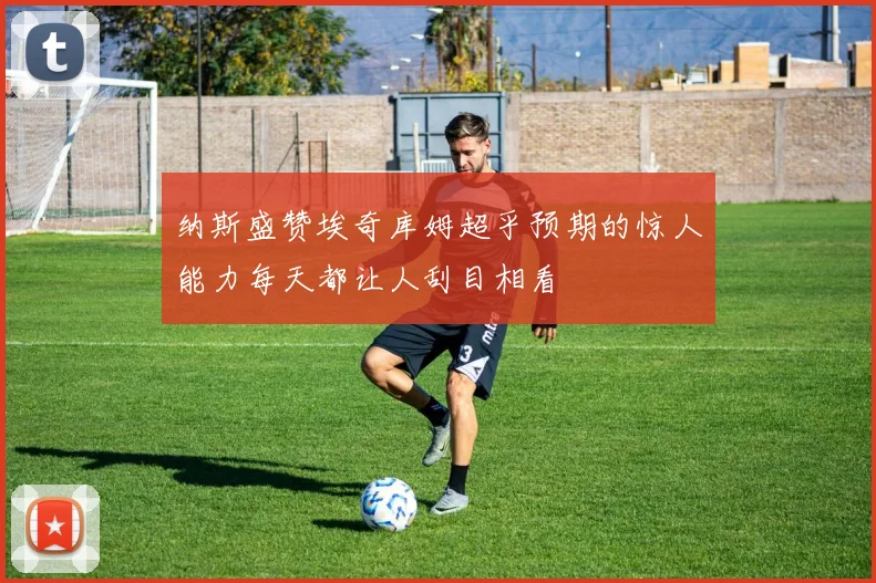 纳斯盛赞埃奇库姆超乎预期的惊人能力每天都让人刮目相看
