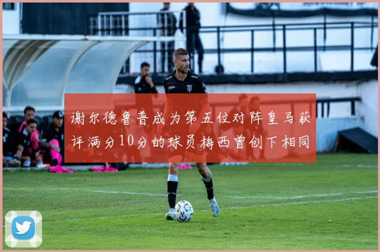 谢尔德鲁普成为第五位对阵皇马获评满分10分的球员梅西曾创下相同成就