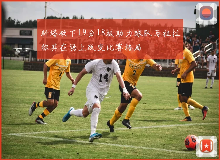 科塔砍下19分18板助力球队马祖拉称其在场上改变比赛格局