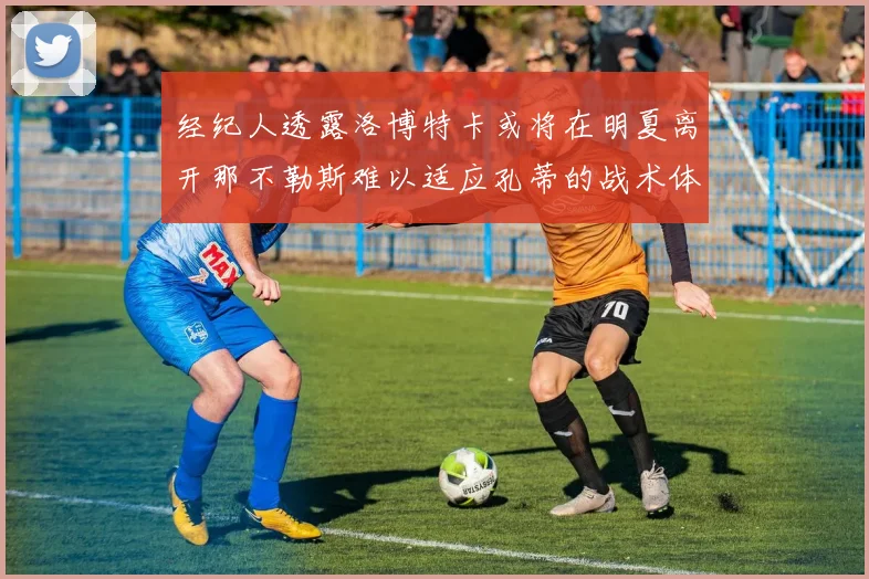 经纪人透露洛博特卡或将在明夏离开那不勒斯难以适应孔蒂的战术体系
