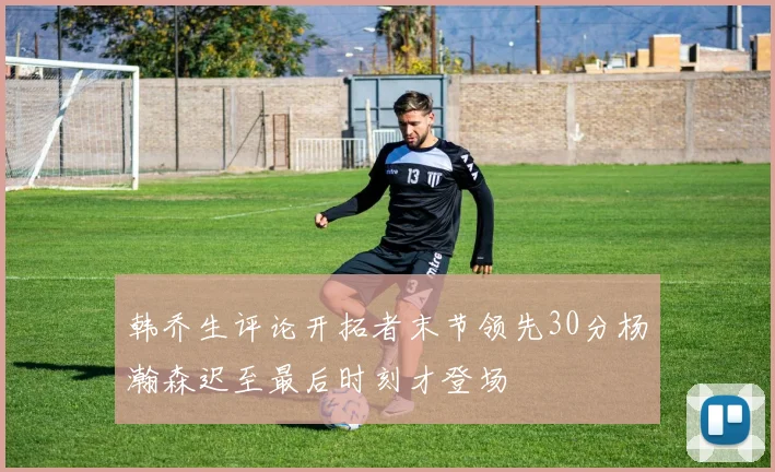 韩乔生评论开拓者末节领先30分杨瀚森迟至最后时刻才登场