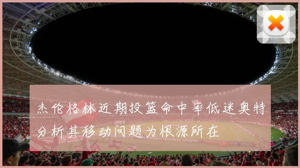 杰伦格林近期投篮命中率低迷奥特分析其移动问题为根源所在