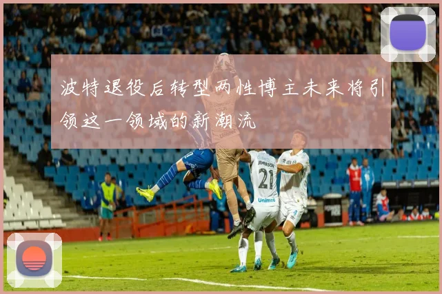 波特退役后转型两性博主未来将引领这一领域的新潮流