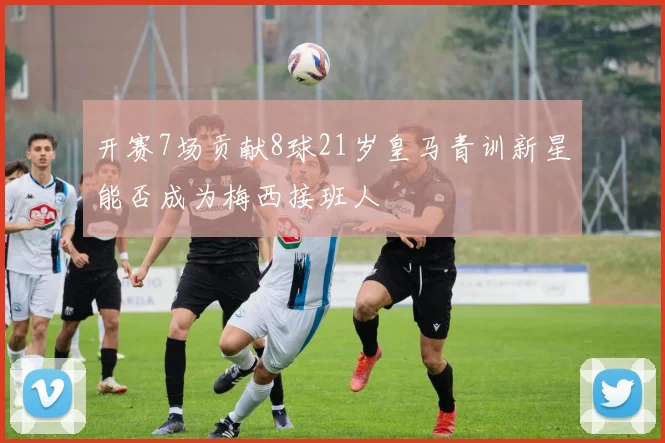 开赛7场贡献8球21岁皇马青训新星能否成为梅西接班人