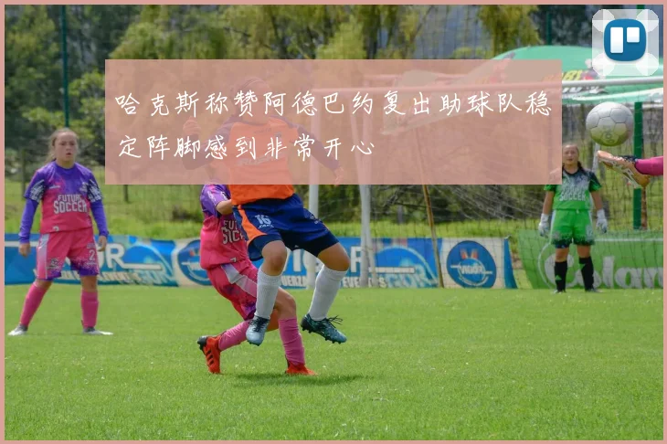 哈克斯称赞阿德巴约复出助球队稳定阵脚感到非常开心